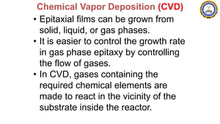 • Epitaxial films can be grown from
solid, liquid, or gas phases.
• It is easier to control the growth rate
in gas phase epitaxy by controlling
the flow of gases.
• In CVD, gases containing the
required chemical elements are
made to react in the vicinity of the
substrate inside the reactor.
Chemical Vapor Deposition (CVD)
 