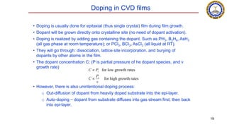 Doping in CVD films
• Doping is usually done for epitaxial (thus single crystal) film during film growth.
• Dopant will be grown directly onto crystalline site (no need of dopant activation).
• Doping is realized by adding gas containing the dopant. Such as PH3, B2H6, AsH3
(all gas phase at room temperature); or PCl3, BCl3, AsCl3 (all liquid at RT).
• They will go through: dissociation, lattice site incorporation, and burying of
dopants by other atoms in the film.
• The dopant concentration C: (P is partial pressure of he dopant species, and v
growth rate)
• However, there is also unintentional doping process:
o Out-diffusion of dopant from heavily doped substrate into the epi-layer.
o Auto-doping – dopant from substrate diffuses into gas stream first, then back
into epi-layer.

C  Pi for low growth rates
C 
Pi
v
for high growth rates
19
 