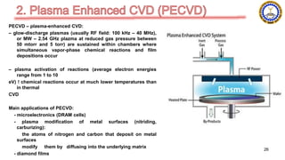 PECVD – plasma-enhanced CVD:
– glow-discharge plasmas (usually RF field: 100 kHz – 40 MHz),
or MW – 2.54 GHz plazma at reduced gas pressure between
50 mtorr and 5 torr) are sustained within chambers where
simultaneous vapor-phase chemical reactions and film
depositions occur
– plasma activation of reactions (average electron energies
range from 1 to 10
eV) ! chemical reactions occur at much lower temperatures than
in thermal
CVD
Main applications of PECVD:
- microelectronics (DRAM cells)
- plasma modification of metal surfaces (nitriding,
carburizing):
the atoms of nitrogen and carbon that deposit on metal
surfaces
modify them by diffusing into the underlying matrix
- diamond films
26
 