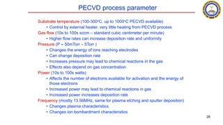 PECVD process parameter
Substrate temperature (100-300oC, up to 1000oC PECVD available)
• Control by external heater, very little heating from PECVD process
Gas flow (10s to 100s sccm – standard cubic centimeter per minute)
• Higher flow rates can increase deposition rate and uniformity
Pressure (P  50mTorr – 5Torr )
• Changes the energy of ions reaching electrodes
• Can change deposition rate
• Increases pressure may lead to chemical reactions in the gas
• Effects also depend on gas concentration
Power (10s to 100s watts)
• Affects the number of electrons available for activation and the energy of
those electrons
• Increased power may lead to chemical reactions in gas
• Increased power increases deposition rate
Frequency (mostly 13.56MHz, same for plasma etching and sputter deposition)
• Changes plasma characteristics
• Changes ion bombardment characteristics
28
 