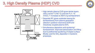 • High density plasma CVD gives dense layers
(SiO2) at low T (150 °C) and low P (1- 10
mTorr); T increases to 400°C by bombardment.
• Separate RF (gives substrate biasing for
bombardment) from plasma generation
(electron cyclotron resonance ECR and
inductively coupled plasma ICP).
• Simultaneous deposition and sputtering/
bombardment. Improved planarization and filling
due to preferential sputtering of sloped surface.
Mostly used for SiO2 deposition in backend
processes.
29
 