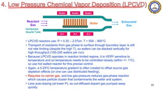 • LPCVD reactors use: P = 0.25 – 2.0Torr, T = 500 – 900°C.
• Transport of reactants from gas phase to surface through boundary layer is still
not rate limiting (despite the high T), so wafers can be stacked vertically for
high throughput (100-200 wafers per run).
• Because LPCVD operates in reaction limited regime, it is VERY sensitive to
temperature and so temperature needs to be controlled closely (within +/- 1oC),
so use hot walled reactor for this precise control.
• Again, a 5-25oC temperature gradient is often created to offset source gas
depletion effects (or one can use distributed feeding).
• Requires no carrier gas, and low gas pressure reduces gas-phase reaction
which causes particle cluster that contaminants the wafer and system.
• Less auto-doping (at lower P), as out-diffused dopant gas pumped away
quickly.
33
 