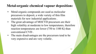 12
Metal-organic chemical vapour deposition:
• Metal-organic compounds are used as molecular
precursors to deposit, a wide variety of thin film
materials for new industrial applications .
• The great advantage of MOCVD precursors are their
high volatility at moderate to low temperatures, therefore
reaction temperatures are lower (750 to 1100 K) than
conventional CVD .
• The main disadvantages are the precursors tend to be
very expensive and are very volatile .
 