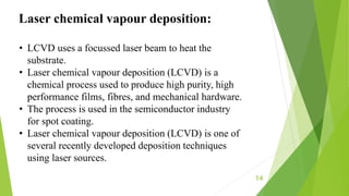 14
Laser chemical vapour deposition:
• LCVD uses a focussed laser beam to heat the
substrate.
• Laser chemical vapour deposition (LCVD) is a
chemical process used to produce high purity, high
performance films, fibres, and mechanical hardware.
• The process is used in the semiconductor industry
for spot coating.
• Laser chemical vapour deposition (LCVD) is one of
several recently developed deposition techniques
using laser sources.
 