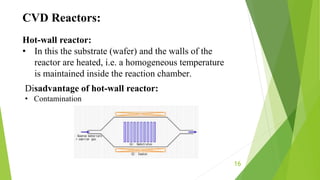 16
CVD Reactors:
Hot-wall reactor:
• In this the substrate (wafer) and the walls of the
reactor are heated, i.e. a homogeneous temperature
is maintained inside the reaction chamber.
Disadvantage of hot-wall reactor:
• Contamination
 