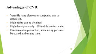 18
• Versatile –any element or compound can be
deposited.
• High purity can be obtained.
• High density – nearly 100% of theoretical value.
• Economical in production, since many parts can
be coated at the same time.
Advantages of CVD:
 