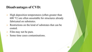 19
 High deposition temperatures (often greater than
600 °C) are often unsuitable for structures already
fabricated on substrates.
 Restrictions on the kind of substrates that can be
coated.
 Film may not be pure.
 Some time cases contaminations.
Disadvantages of CVD:
 