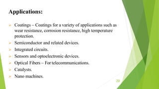 20
 Coatings – Coatings for a variety of applications such as
wear resistance, corrosion resistance, high temperature
protection.
 Semiconductor and related devices.
 Integrated circuits.
 Sensors and optoelectronic devices.
 Optical Fibers – For telecommunications.
 Catalysts.
 Nano machines.
Applications:
 