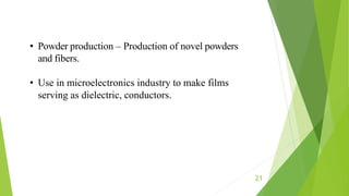 21
• Powder production – Production of novel powders
and fibers.
• Use in microelectronics industry to make films
serving as dielectric, conductors.
 