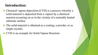 Introduction:
 Chemical vapour deposition (CVD) is a process whereby a
solid material is deposited from a vapour by a chemical
reaction occurring on or in the vicinity of a normally heated
substrate surface.
 The solid material is obtained as a coating, a powder, or as
single crystals.
 CVD is an example for Solid-Vapour Reaction.
3
 