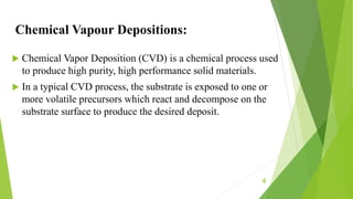 Chemical Vapour Depositions:
 Chemical Vapor Deposition (CVD) is a chemical process used
to produce high purity, high performance solid materials.
 In a typical CVD process, the substrate is exposed to one or
more volatile precursors which react and decompose on the
substrate surface to produce the desired deposit.
4
 