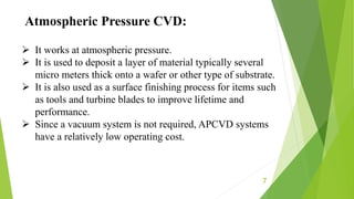 7
 It works at atmospheric pressure.
 It is used to deposit a layer of material typically several
micro meters thick onto a wafer or other type of substrate.
 It is also used as a surface finishing process for items such
as tools and turbine blades to improve lifetime and
performance.
 Since a vacuum system is not required, APCVD systems
have a relatively low operating cost.
Atmospheric Pressure CVD:
 
