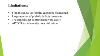 9
Limitations:
• Film thickness uniformity cannot be maintained.
• Large number of pinhole defects can occur.
• The deposits get contaminated very easily.
• APCVD has inherently poor utilization.
 