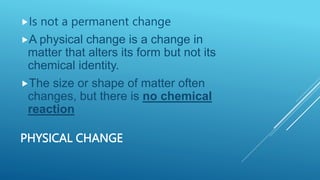 PHYSICAL CHANGE
Is not a permanent change
A physical change is a change in
matter that alters its form but not its
chemical identity.
The size or shape of matter often
changes, but there is no chemical
reaction
 