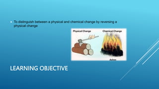 LEARNING OBJECTIVE
 To distinguish between a physical and chemical change by reversing a
physical change
 