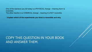 COPY THIS QUESTION IN YOUR BOOK
AND ANSWER THEM.
One of the reactions you did today is a PHYSICAL change - meaning that it is
reversible.
The other reaction is a CHEMICAL change - meaning it is NOT reversible.
1.Explain which of the experiments you think is reversible and why.
 