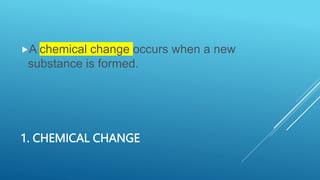 1. CHEMICAL CHANGE
A chemical change occurs when a new
substance is formed.
 