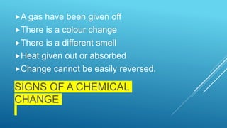 SIGNS OF A CHEMICAL
CHANGE
A gas have been given off
There is a colour change
There is a different smell
Heat given out or absorbed
Change cannot be easily reversed.
 