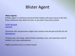 Blister Agent
•Blister Agents:
A blister agent is a chemical compound that irritates and causes injury to the skin.
These substances also attack the eyes, or any other tissue they contact.
•Sulfer Mustard
Lewiscite
•Penetrate cells and generate a highly toxic reaction that disrupts and kills the cell
(#Emedicine).
•irritates eyes, skin (large, painful blisters develop), nose, and respiratory tract (if
inhaled it can cause asphyxiation).
•Highly persistent and is a contact hazard.
 