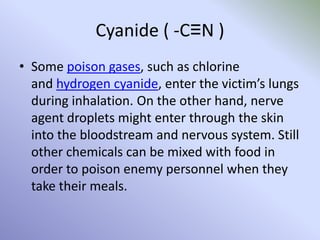 Cyanide ( -C≡N )
• Some poison gases, such as chlorine
and hydrogen cyanide, enter the victim’s lungs
during inhalation. On the other hand, nerve
agent droplets might enter through the skin
into the bloodstream and nervous system. Still
other chemicals can be mixed with food in
order to poison enemy personnel when they
take their meals.
 