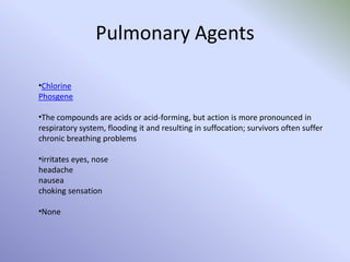 Pulmonary Agents
•Chlorine
Phosgene
•The compounds are acids or acid-forming, but action is more pronounced in
respiratory system, flooding it and resulting in suffocation; survivors often suffer
chronic breathing problems
•irritates eyes, nose
headache
nausea
choking sensation
•None
 