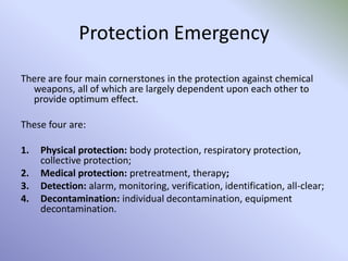 Protection Emergency
There are four main cornerstones in the protection against chemical
weapons, all of which are largely dependent upon each other to
provide optimum effect.
These four are:
1. Physical protection: body protection, respiratory protection,
collective protection;
2. Medical protection: pretreatment, therapy;
3. Detection: alarm, monitoring, verification, identification, all-clear;
4. Decontamination: individual decontamination, equipment
decontamination.
 