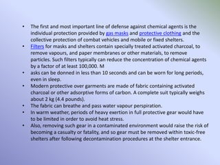 • The first and most important line of defense against chemical agents is the
individual protection provided by gas masks and protective clothing and the
collective protection of combat vehicles and mobile or fixed shelters.
• Filters for masks and shelters contain specially treated activated charcoal, to
remove vapours, and paper membranes or other materials, to remove
particles. Such filters typically can reduce the concentration of chemical agents
by a factor of at least 100,000. M
• asks can be donned in less than 10 seconds and can be worn for long periods,
even in sleep.
• Modern protective over garments are made of fabric containing activated
charcoal or other adsorptive forms of carbon. A complete suit typically weighs
about 2 kg (4.4 pounds).
• The fabric can breathe and pass water vapour perspiration.
• In warm weather, periods of heavy exertion in full protective gear would have
to be limited in order to avoid heat stress.
• Also, removing such gear in a contaminated environment would raise the risk of
becoming a casualty or fatality, and so gear must be removed within toxic-free
shelters after following decontamination procedures at the shelter entrance.
 