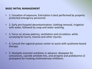 BASIC INITIAL MANAGEMENT
• 1. Cessation of exposure. Extrication is best performed by properly
protected emergency personnel.
• 2. Early pre-hospital decontamination: clothing removal, irrigation
with water, followed by soap and water washing.
• 3. Focus on airway patency, ventilation and circulation, while
surveying for burns, trauma and other injuries.
• 4. Consult the regional poison center to assist with syndrome-based
therapy.
• 5. Stockpile essential antidotes in advance: diazepam for
convulsions, cyanide antidote kits, and atropine and pralidoxime (2-
protopam) for treating cholinesterase inhibitors.
 