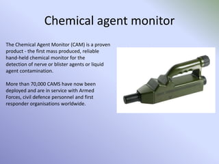 Chemical agent monitor
The Chemical Agent Monitor (CAM) is a proven
product - the first mass produced, reliable
hand-held chemical monitor for the
detection of nerve or blister agents or liquid
agent contamination.
More than 70,000 CAMS have now been
deployed and are in service with Armed
Forces, civil defence personnel and first
responder organisations worldwide.
 