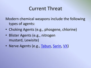 Current Threat
Modern chemical weapons include the following
types of agents:
• Choking Agents (e.g., phosgene, chlorine)
• Blister Agents (e.g., nitrogen
mustard, Lewisite)
• Nerve Agents (e.g., Tabun, Sarin, VX)
 