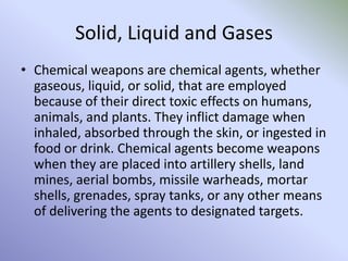 Solid, Liquid and Gases
• Chemical weapons are chemical agents, whether
gaseous, liquid, or solid, that are employed
because of their direct toxic effects on humans,
animals, and plants. They inflict damage when
inhaled, absorbed through the skin, or ingested in
food or drink. Chemical agents become weapons
when they are placed into artillery shells, land
mines, aerial bombs, missile warheads, mortar
shells, grenades, spray tanks, or any other means
of delivering the agents to designated targets.
 