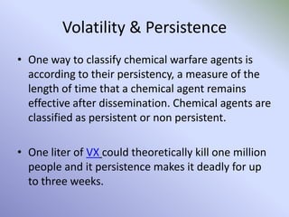 Volatility & Persistence
• One way to classify chemical warfare agents is
according to their persistency, a measure of the
length of time that a chemical agent remains
effective after dissemination. Chemical agents are
classified as persistent or non persistent.
• One liter of VX could theoretically kill one million
people and it persistence makes it deadly for up
to three weeks.
 