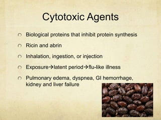 Cytotoxic Agents
Biological proteins that inhibit protein synthesis
Ricin and abrin
Inhalation, ingestion, or injection
Exposurelatent periodflu-like illness
Pulmonary edema, dyspnea, GI hemorrhage,
kidney and liver failure
 