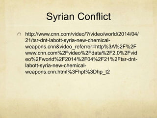Syrian Conflict
http://www.cnn.com/video/?/video/world/2014/04/
21/tsr-dnt-labott-syria-new-chemical-
weapons.cnn&video_referrer=http%3A%2F%2F
www.cnn.com%2Fvideo%2Fdata%2F2.0%2Fvid
eo%2Fworld%2F2014%2F04%2F21%2Ftsr-dnt-
labott-syria-new-chemical-
weapons.cnn.html%3Fhpt%3Dhp_t2
 