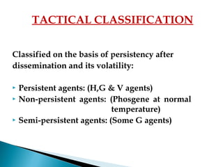 Classified on the basis of persistency after
dissemination and its volatility:
 Persistent agents: (H,G & V agents)
 Non-persistent agents: (Phosgene at normal
temperature)
 Semi-persistent agents: (Some G agents)
TACTICAL CLASSIFICATION
 