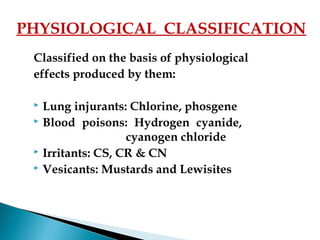 Classified on the basis of physiological
effects produced by them:
 Lung injurants: Chlorine, phosgene
 Blood poisons: Hydrogen cyanide,
cyanogen chloride
 Irritants: CS, CR & CN
 Vesicants: Mustards and Lewisites
PHYSIOLOGICAL CLASSIFICATION
 