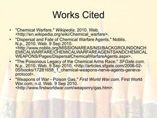 Works Cited"Chemical Warfare." Wikipedia. 2010. Web. <http://en.wikipedia.org/wiki/Chemical_warfare>."Dispersal and Fate of Chemical Warfare Agents." Noblis. N.p., 2010. Web. 9 Sep 2010. <http://www.noblis.org/MISSIONAREAS/NSI/BACKGROUNDONCHEMICALWARFARE/CHEMICALWARFAREAGENTSANDCHEMICALWEAPONS/Pages/DispersalChemicalWarfareAgents.aspx>. "The Poisonous Legacy of the Chemical Arms Race." SFGate.com. N.p., 2010. Web. 9 Sep 2010. <http://articles.sfgate.com/2006-02-05/books/17281658_1_chemical-weapons-nerve-agents-geneva-protocol>. "Weapons of War - Poison Gas." First World War.com. First World War.com, n.d. Web. 9 Sep 2010. <http://www.firstworldwar.com/weaponry/gas.htm>.
