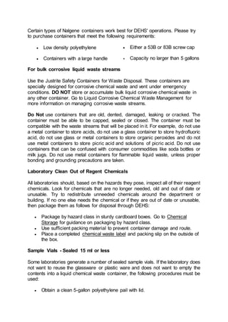 Certain types of Nalgene containers work best for DEHS' operations. Please try
to purchase containers that meet the following requirements:
 Low density polyethylene  Either a 53B or 83B screw cap
 Containers with a large handle  Capacity no larger than 5 gallons
For bulk corrosive liquid waste streams
Use the Justrite Safety Containers for Waste Disposal. These containers are
specially designed for corrosive chemical waste and vent under emergency
conditions. DO NOT store or accumulate bulk liquid corrosive chemical waste in
any other container. Go to Liquid Corrosive Chemical Waste Management for
more information on managing corrosive waste streams.
Do Not use containers that are old, dented, damaged, leaking or cracked. The
container must be able to be capped, sealed or closed. The container must be
compatible with the waste streams that will be placed in it. For example, do not use
a metal container to store acids, do not use a glass container to store hydrofluoric
acid, do not use glass or metal containers to store organic peroxides and do not
use metal containers to store picric acid and solutions of picric acid. Do not use
containers that can be confused with consumer commodities like soda bottles or
milk jugs. Do not use metal containers for flammable liquid waste, unless proper
bonding and grounding precautions are taken.
Laboratory Clean Out of Regent Chemicals
All laboratories should, based on the hazards they pose, inspect all of their reagent
chemicals. Look for chemicals that are no longer needed, old and out of date or
unusable. Try to redistribute unneeded chemicals around the department or
building. If no one else needs the chemical or if they are out of date or unusable,
then package them as follows for disposal through DEHS:
 Package by hazard class in sturdy cardboard boxes. Go to Chemical
Storage for guidance on packaging by hazard class.
 Use sufficient packing material to prevent container damage and route.
 Place a completed chemical waste label and packing slip on the outside of
the box.
Sample Vials - Sealed 15 ml or less
Some laboratories generate a number of sealed sample vials. If the laboratory does
not want to reuse the glassware or plastic ware and does not want to empty the
contents into a liquid chemical waste container, the following procedures must be
used:
 Obtain a clean 5-gallon polyethylene pail with lid.
 