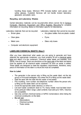 handling these boxes. Minimum PPE includes leather work gloves and
safety glasses. Custodial Services will not handle broken laboratory
glassware and plastic ware.
Recycling and Laboratory Wastes
Certain laboratory materials can be recycled while others cannot. Go to Campus
Computer, Electronic Equipment and Office Supplies Recycling for complete
information on recycling. Below is information specific for laboratories:
Laboratory materials that can be recycled: Laboratory materials that cannot be recycled:
 Brown glass  Any glass bottles that are plastic coated
 Clear glass  Pyrex
 Metal cans  Glass only boxes
 Computer and electronic equipment
LABELING CHEMICAL WASTE,Step 3
After you have determined what waste you are going to generate and have
obtained the appropriate containers, you must properly fill out a chemical waste
label and attach it to the containers. Chemical waste labels are available from
DEHS, free of charge. There are directions on the back side of the label and labels
must be applied on all chemical waste containers as soon as waste is added.
These labels are designed to meet the regulatory requirements, therefore, every
piece of information on the label is critical and must be completed.
How to Label:
 The generator is the person who is filling out the waste label, not the lab
group or Principal Investigator (PI) unless the PI is filling out the waste label.
 Date the label with the date that the waste is first added.
 Fill in building, room number and telephone number where the person who
is filling out the waste label can be reached.
 Circle the appropriate waste steam(s) or write it in.
 List each waste constituent down to 1%; heavy metals must be listed down
to the parts per million range. Label contents must add up to 100%. Volumes
are acceptable.
 Use only common chemical names or IUPAC nomenclature when listing the
chemical constituents on the label.
 Do not use:
o Abbreviations
o Chemical symbols
o Trade names
 