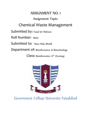 ASSIGNMENT NO. 1
Assignment Topic:
Chemical Waste Management
Submitted by: Faisal Ur Rehman
Roll Number: 16103
Submitted to: Mam Nida Khalid
Department of: Bioinformatics & Biotechnology
Class: Bioinformatics 6th
(Evening)
 