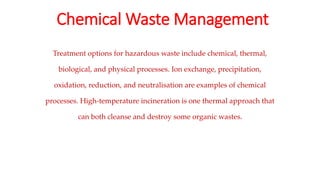 Chemical Waste Management
Treatment options for hazardous waste include chemical, thermal,
biological, and physical processes. Ion exchange, precipitation,
oxidation, reduction, and neutralisation are examples of chemical
processes. High-temperature incineration is one thermal approach that
can both cleanse and destroy some organic wastes.
 