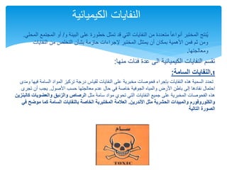 
‫و‬ ‫البيئة‬ ‫على‬ ‫خطورة‬ ‫تمثل‬ ‫قد‬ ‫التي‬ ‫النفايات‬ ‫من‬ ‫متعددة‬ ً‫ا‬‫أنواع‬ ‫المختبر‬ ‫نتج‬ُ‫ي‬
/
‫الم‬ ‫أو‬
‫المحلي‬ ‫جتمع‬
.
‫النفايات‬ ‫من‬ ‫التخلص‬ ‫بشأن‬ ‫حازمة‬ ‫إلجراءات‬ ‫المختبر‬ ‫يمتثل‬ ‫أن‬ ‫بمكان‬ ‫األهمية‬ ‫فمن‬ ‫ثم‬ ‫ومن‬
‫ومعالجتها‬
.
‫منها‬ ‫فئات‬ ‫عدة‬ ‫الى‬ ‫الكيميائية‬ ‫النفايات‬ ‫تقسم‬
:
‫السام‬ ‫النفايات‬
‫ة‬
: .1
‫السامة‬ ‫المواد‬ ‫تركيز‬ ‫درجة‬ ‫لقياس‬ ‫النفايات‬ ‫على‬ ‫مخبرية‬ ‫فحوصات‬ ‫بإجراء‬ ‫النفايات‬ ‫هذه‬ ‫السمية‬ ‫تحدد‬
‫ومدى‬ ‫فيها‬
‫األصول‬ ‫حسب‬ ‫معالجتها‬ ‫عدم‬ ‫حال‬ ‫في‬ ‫خاصة‬ ‫الجوفية‬ ‫والمياه‬ ‫األرض‬ ‫باطن‬ ‫إلى‬ ‫نفادها‬ ‫احتمال‬
.
‫تج‬ ‫أن‬ ‫يجب‬
‫رى‬
‫مثل‬ ‫سامة‬ ‫مواد‬ ‫تحوي‬ ‫التي‬ ‫النفايات‬ ‫جميع‬ ‫على‬ ‫المخبرية‬ ‫الفحوصات‬ ‫هذه‬
‫والعضوي‬ ‫والزئبق‬ ‫الرصاص‬
‫كالبنزين‬ ‫ات‬
‫األندرين‬ ‫مثل‬ ‫الحشرية‬ ‫والمبيدات‬ ‫والكلوروفورم‬
.
‫موض‬ ‫كما‬ ‫السامة‬ ‫بالنفايات‬ ‫الخاصة‬ ‫المختبرية‬ ‫العالمة‬
‫في‬ ‫ح‬
‫التالية‬ ‫الصورة‬
‫الكيميائية‬ ‫النفايات‬
 