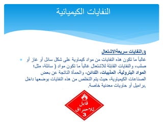 ‫سريعة‬ ‫النفايات‬
‫االشتعال‬ .3
 ‫أو‬ ‫غاز‬ ‫أو‬ ‫سائل‬ ‫شكل‬ ‫على‬ ‫كيماوية‬ ‫مواد‬ ‫من‬ ‫النفايات‬ ‫هذه‬ ‫تكون‬ ‫ما‬ ً‫ا‬‫غالب‬
‫مواد‬ ‫تكون‬ ‫ما‬ ً‫ا‬‫غالب‬ ‫لالشتعال‬ ‫القابلة‬ ‫والنفايات‬ ،‫صلب‬
(
‫مثل؛‬ ،‫سائلة‬
‫البترولية‬ ‫المواد‬
،
‫اللدائن‬ ،‫المذيبات‬
‫بعض‬ ‫عن‬ ‫الناتجة‬ ‫والحمأة‬ ،
‫داخل‬ ‫بوضعها‬ ‫النفايات‬ ‫هذه‬ ‫من‬ ‫التخلص‬ ‫يتم‬ ‫حيث‬ ،‫الكيمياوية‬ ‫الصناعات‬
‫معدنية‬ ‫حاويات‬ ‫أو‬ ‫براميل‬
‫خاص‬
‫ة‬
. .
‫الكيميائ‬ ‫النفايات‬
‫ية‬
 