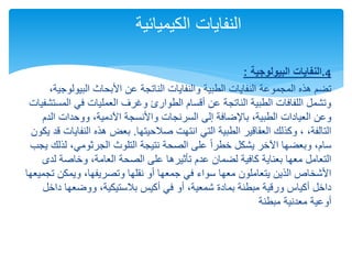 .
‫البيولوجية‬ ‫النفايات‬
: 4
‫ت‬
‫البيول‬ ‫األبحاث‬ ‫عن‬ ‫الناتجة‬ ‫والنفايات‬ ‫الطبية‬ ‫النفايات‬ ‫المجموعة‬ ‫هذه‬ ‫ضم‬
،‫وجية‬
‫ال‬ ‫في‬ ‫العمليات‬ ‫وغرف‬ ‫الطوارئ‬ ‫أقسام‬ ‫عن‬ ‫الناتجة‬ ‫الطبية‬ ‫اللفافات‬ ‫وتشمل‬
‫مستشفيات‬
‫إلى‬ ‫باإلضافة‬ ،‫الطبية‬ ‫العيادات‬ ‫وعن‬
‫السرنجات‬
‫ال‬ ‫ووحدات‬ ،‫اآلدمية‬ ‫واألنسجة‬
‫دم‬
‫صالحيتها‬ ‫انتهت‬ ‫التي‬ ‫الطبية‬ ‫العقاقير‬ ‫وكذلك‬ ، ،‫التالفة‬
.
‫النف‬ ‫هذه‬ ‫بعض‬
‫يكون‬ ‫قد‬ ‫ايات‬
‫لذ‬ ،‫الجرثومي‬ ‫التلوث‬ ‫نتيجة‬ ‫الصحة‬ ‫على‬ ً‫ا‬‫خطر‬ ‫يشكل‬ ‫اآلخر‬ ‫وبعضها‬ ،‫سام‬
‫يجب‬ ‫لك‬
‫ل‬ ‫وخاصة‬ ،‫العامة‬ ‫الصحة‬ ‫على‬ ‫تأثيرها‬ ‫عدم‬ ‫لضمان‬ ‫كافية‬ ‫بعناية‬ ‫معها‬ ‫التعامل‬
‫دى‬
‫ت‬ ‫ويمكن‬ ،‫وتصريفها‬ ‫نقلها‬ ‫أو‬ ‫جمعها‬ ‫في‬ ‫سواء‬ ‫معها‬ ‫يتعاملون‬ ‫الذين‬ ‫األشخاص‬
‫جميعها‬
‫د‬ ‫ووضعها‬ ،‫بالستيكية‬ ‫أكيس‬ ‫في‬ ‫أو‬ ،‫شمعية‬ ‫بمادة‬ ‫مبطنة‬ ‫ورقية‬ ‫أكياس‬ ‫داخل‬
‫اخل‬
‫مبطنة‬ ‫معدنية‬ ‫أوعية‬
‫الكيميائية‬ ‫النفايات‬
 