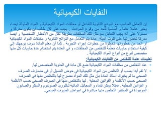 
‫إن‬
‫التعامل‬
‫المناسب‬
‫مع‬
‫النواتج‬
‫الثانوية‬
‫للتفاعل‬
‫أو‬
‫مخلفات‬
‫المواد‬
‫الكيميائية‬
‫و‬
‫المواد‬
‫الملوثة‬
،‫ايضا‬
‫يعتبر‬
‫عامال‬
‫هاما‬
‫و‬
‫أساسيا‬
‫للحد‬
‫من‬
‫وقوع‬
‫الحوادث‬
.
‫يجب‬
‫على‬
‫كل‬
‫طالب‬
‫أن‬
‫يكون‬
‫مدركا‬
‫و‬
‫مسئوال‬
‫على‬
‫أنه‬
‫يجب‬
‫التعامل‬
‫مع‬
‫مثل‬
‫تلك‬
‫المخلفات‬
‫بطريقة‬
‫تقلل‬
‫من‬
‫األخطار‬
‫الشخص‬
‫ية‬
‫و‬
‫ايضا‬
‫مدركا‬
‫لخطورتها‬
‫على‬
‫تلوث‬
‫البيئة‬
.
‫عادة‬
‫يتم‬
‫التعامل‬
‫مع‬
‫النواتج‬
‫الثانوية‬
‫و‬
‫مخلفات‬
‫الم‬
‫واد‬
‫الكيميائية‬
‫أو‬
‫الحد‬
‫من‬
‫خطورتها‬
‫كخطوة‬
‫من‬
‫خطوات‬
‫إجراء‬
‫التجربة‬
.
‫كما‬
‫أن‬
‫معلم‬
‫المادة‬
‫سوف‬
‫يوجهك‬
‫إلى‬
‫كيفية‬
‫استخدام‬
‫حاويات‬
‫مة‬َّ‫ل‬َ‫ع‬ُ‫م‬
‫للتخلص‬
‫من‬
،‫المخلفات‬
‫و‬
‫في‬
‫العادة‬
‫يتم‬
‫استخدام‬
‫ع‬
‫دة‬
‫حاويات‬
‫كل‬
‫منها‬
‫مخصص‬
‫لنوع‬
‫من‬
‫أنواع‬
‫المواد‬
‫الكيميائية‬
.
‫تعليمات‬
‫عامة‬
‫للتخلص‬
‫من‬
‫النفايات‬
‫الكيميائية‬
:

‫لها‬ ‫المخصص‬ ‫الحاوية‬ ‫في‬ ‫مادة‬ ‫كل‬ ‫ضع‬ ‫الكيميائية‬ ‫المواد‬ ‫مخلفات‬ ‫من‬ ‫التخلص‬ ‫عند‬
.

‫ال‬
‫ال‬ ‫مصارف‬ ‫في‬ ‫أو‬ ‫الغسيل‬ ‫حوض‬ ‫في‬ ‫الكيميائية‬ ‫المواد‬ ‫من‬ ‫التخلص‬ ‫أو‬ ‫بصب‬ ‫أبدا‬ ‫تقم‬
‫صرف‬
‫الص‬ ‫في‬ ‫منها‬ ‫بالتخلص‬ ‫لها‬ ‫مصرح‬ ‫المواد‬ ‫تلك‬ ‫مثل‬ ‫بأن‬ ‫المادة‬ ‫أستاذ‬ ‫يخبرك‬ ‫لم‬ ‫ما‬ ‫الصحي‬
‫رف‬
‫المحلية‬ ‫القوانين‬ ‫و‬ ‫األنظمة‬ ‫حسب‬ ‫الصحي‬
.
‫حسب‬ ‫الصحي‬ ‫الصرف‬ ‫في‬ ‫منها‬ ‫بالتخلص‬ ‫لها‬
‫األنظمة‬
‫المحلية‬ ‫القوانين‬ ‫و‬
.
‫لـكلوريد‬ ‫المائية‬ ‫المحاليل‬ ‫و‬ ‫للماء‬ ‫يمكن‬ ‫فمثال‬
‫الصود‬
‫والسكر‬ ‫يوم‬
‫والصابون‬
‫الصحي‬ ‫الصرف‬ ‫احواض‬ ‫في‬ ‫مباشرة‬ ‫منها‬ ‫التخلص‬ ‫المختبر‬ ‫في‬ ‫الموجودة‬
.
‫الكيميائية‬ ‫النفايات‬
 