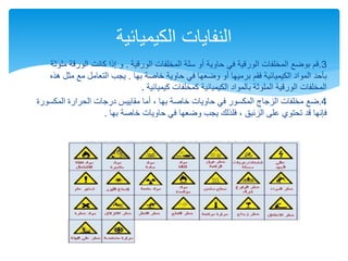 3
.
‫الورقية‬ ‫المخلفات‬ ‫سلة‬ ‫أو‬ ‫حاوية‬ ‫في‬ ‫الورقية‬ ‫المخلفات‬ ‫بوضع‬ ‫قم‬
.
‫الورق‬ ‫كانت‬ ‫إذا‬ ‫و‬
‫ملوثة‬ ‫ة‬
‫بها‬ ‫خاصة‬ ‫حاوية‬ ‫في‬ ‫وضعها‬ ‫أو‬ ‫برميها‬ ‫فقم‬ ‫الكيميائية‬ ‫المواد‬ ‫بأحد‬
.
‫مث‬ ‫مع‬ ‫التعامل‬ ‫يجب‬
‫هذه‬ ‫ل‬
‫كيميائية‬ ‫كمخلفات‬ ‫الكيميائية‬ ‫بالمواد‬ ‫الملوثة‬ ‫الورقية‬ ‫المخلفات‬
.
4
.
‫ضع‬
‫المكس‬ ‫الحرارة‬ ‫درجات‬ ‫مقاييس‬ ‫أما‬ ، ‫بها‬ ‫خاصة‬ ‫حاويات‬ ‫في‬ ‫المكسور‬ ‫الزجاج‬ ‫مخلفات‬
‫ورة‬
‫بها‬ ‫خاصة‬ ‫حاويات‬ ‫في‬ ‫وضعها‬ ‫يجب‬ ‫فلذلك‬ ، ‫الزئبق‬ ‫على‬ ‫تحتوي‬ ‫قد‬ ‫فإنها‬
.
‫الكيميائية‬ ‫النفايات‬
 