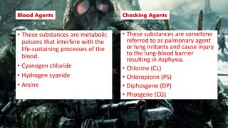 Blood Agents
• These substances are metabolic
poisons that interfere with the
life-sustaining processes of the
blood.
• Cyanogen chloride
• Hydrogen cyanide
• Arsine
Chocking Agents
• These substances are sometime
referred to as pulmonary agent
or lung irritants and cause injury
to the lung-blood barrier
resulting in Asphyxia.
• Chlorine (CL)
• Chloropicrin (PS)
• Diphosgene (DP)
• Phosgene (CG)
 