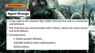 Agent Orange
• It was used in the Vietnam War (1955-1975) by the USA as a herbicide
and defoliant.
• The chemical was contaminated with a dioxin, which can cause cancer
and birth defects.
• Consequences:
-1 million people affected.
-150,000 children with malformations.
-Deforestation
Other Examples…
 