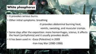 White phosphorus
• It provokes serious burns.
• Other initial symptoms: breathing
-It provokes abdominal burning heat,
vomits, sweating, and muscular cramps.
• Some days after the exposition: more hemorrhages, icterus, it affects
the heart (arrhythmia) and it usually provokes death.
• It has been used in: -Gaza (Palestine) in 2009
-Iran-Iraq War (1980-1988)
 