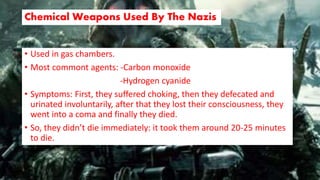 Chemical Weapons Used By The Nazis
• Used in gas chambers.
• Most commont agents: -Carbon monoxide
-Hydrogen cyanide
• Symptoms: First, they suffered choking, then they defecated and
urinated involuntarily, after that they lost their consciousness, they
went into a coma and finally they died.
• So, they didn’t die immediately: it took them around 20-25 minutes
to die.
 